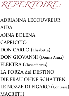 REPERTOIRE:
ADRIANNA LECOUVREUR
AIDA
ANNA BOLENA
CAPRICCIO DON CARLO (Elisabetta)DON GIOVANNI (Donna Anna) ELEKTRA (Chrysothemis)
LA FORZA del DESTINO
DIE FRAU OHNE SCHATTENLE NOZZE DI FIGARO (Contessa)MACBETH                        